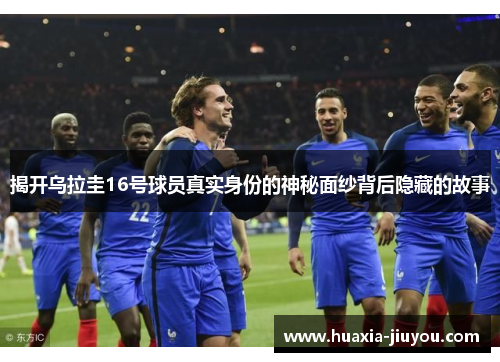 揭开乌拉圭16号球员真实身份的神秘面纱背后隐藏的故事