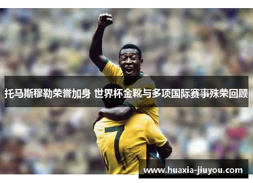 托马斯穆勒荣誉加身 世界杯金靴与多项国际赛事殊荣回顾 托马斯穆勒荣誉加身 世界杯金靴与多项国际赛事殊荣回顾