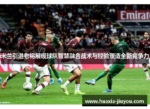 米兰引进老将展现球队智慧融合战术与经验塑造全新竞争力 米兰引进老将展现球队智慧融合战术与经验塑造全新竞争力