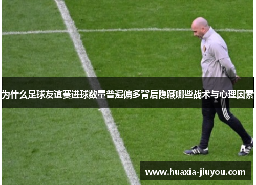 为什么足球友谊赛进球数量普遍偏多背后隐藏哪些战术与心理因素 为什么足球友谊赛进球数量普遍偏多背后隐藏哪些战术与心理因素