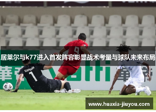 居莱尔与k77进入首发阵容彰显战术考量与球队未来布局 居莱尔与k77进入首发阵容彰显战术考量与球队未来布局