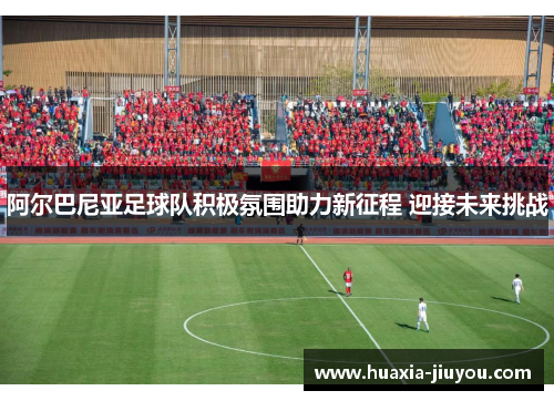 阿尔巴尼亚足球队积极氛围助力新征程 迎接未来挑战 阿尔巴尼亚足球队积极氛围助力新征程 迎接未来挑战