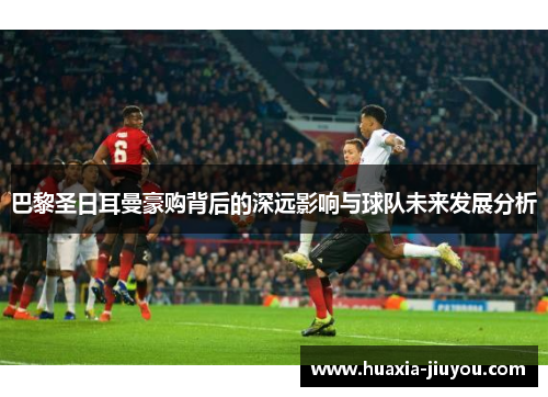 巴黎圣日耳曼豪购背后的深远影响与球队未来发展分析