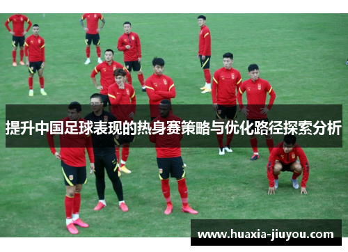 提升中国足球表现的热身赛策略与优化路径探索分析 提升中国足球表现的热身赛策略与优化路径探索分析
