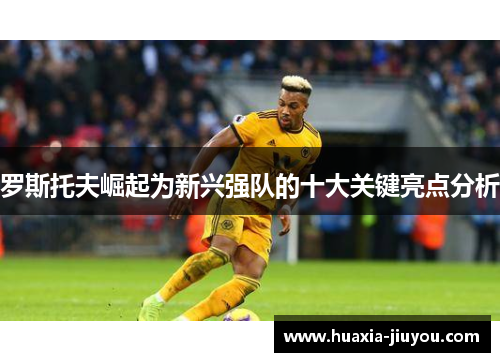 罗斯托夫崛起为新兴强队的十大关键亮点分析 罗斯托夫崛起为新兴强队的十大关键亮点分析