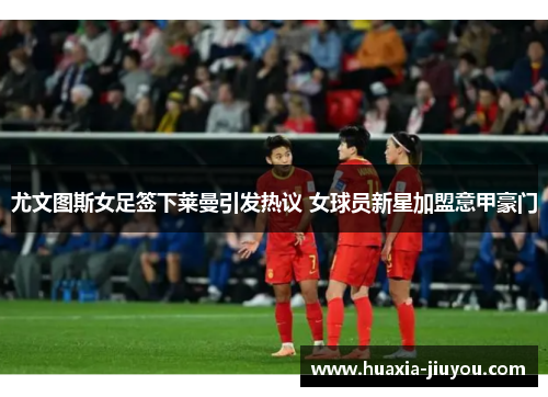 尤文图斯女足签下莱曼引发热议 女球员新星加盟意甲豪门
