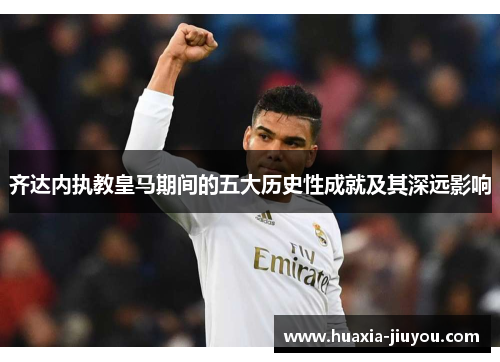 齐达内执教皇马期间的五大历史性成就及其深远影响